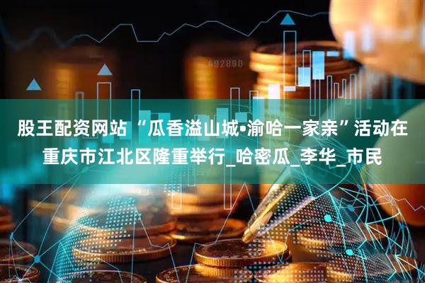 股王配资网站 “瓜香溢山城•渝哈一家亲”活动在重庆市江北区隆重举行_哈密瓜_李华_市民