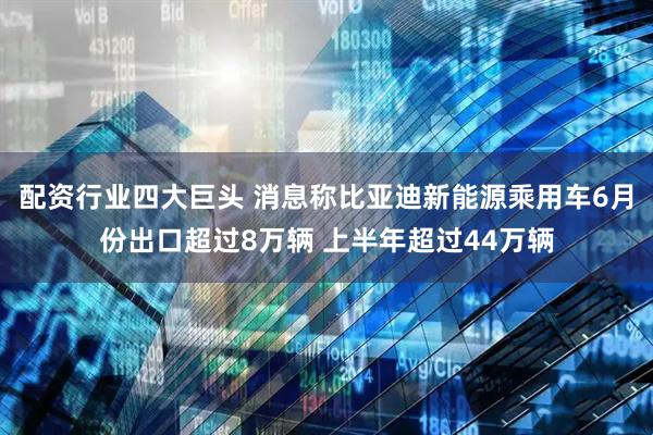 配资行业四大巨头 消息称比亚迪新能源乘用车6月份出口超过8万辆 上半年超过44万辆