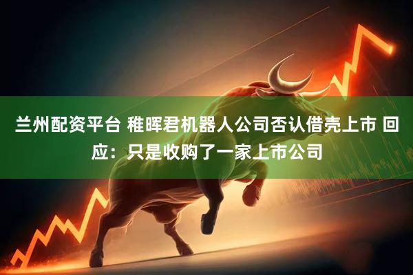 兰州配资平台 稚晖君机器人公司否认借壳上市 回应：只是收购了一家上市公司