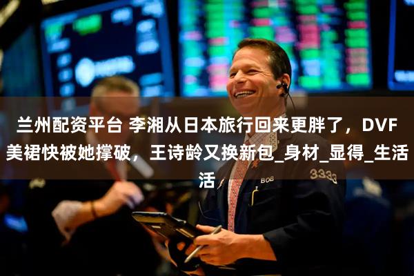 兰州配资平台 李湘从日本旅行回来更胖了，DVF美裙快被她撑破，王诗龄又换新包_身材_显得_生活