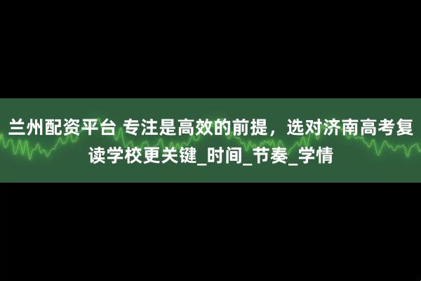 兰州配资平台 专注是高效的前提，选对济南高考复读学校更关键_时间_节奏_学情