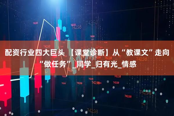 配资行业四大巨头 【课堂诊断】从“教课文”走向“做任务”_同学_归有光_情感