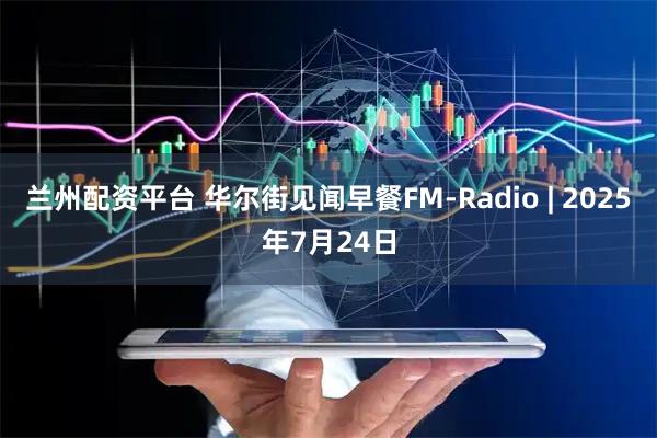兰州配资平台 华尔街见闻早餐FM-Radio | 2025年7月24日