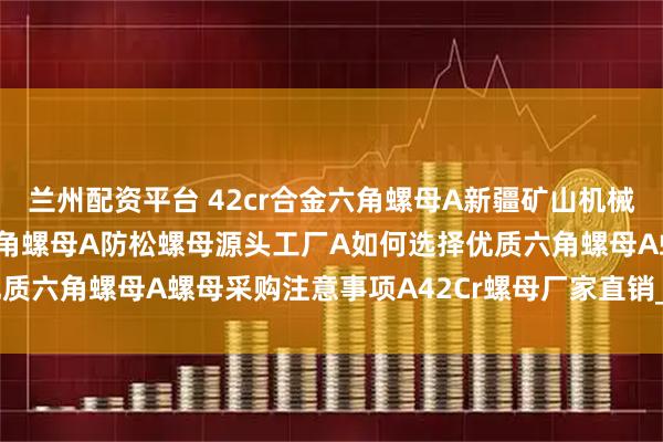 兰州配资平台 42cr合金六角螺母A新疆矿山机械设备连接用42cr合金六角螺母A防松螺母源头工厂A如何选择优质六角螺母A螺母采购注意事项A42Cr螺母厂家直销_热处理_逻辑