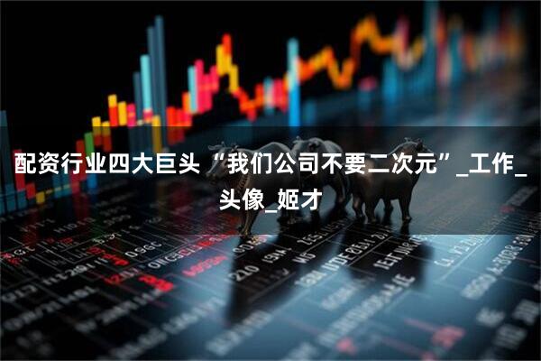 配资行业四大巨头 “我们公司不要二次元”_工作_头像_姬才