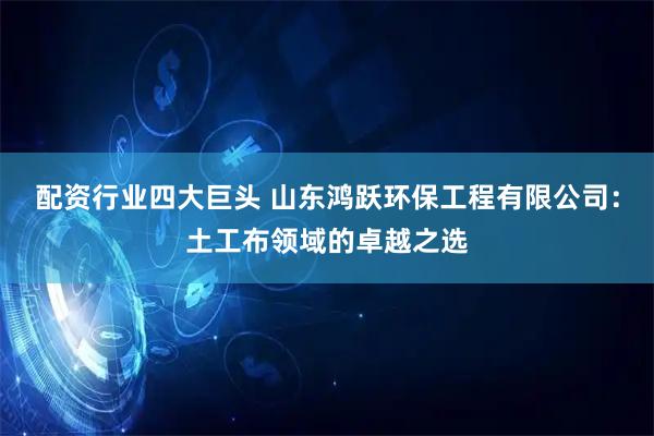 配资行业四大巨头 山东鸿跃环保工程有限公司：土工布领域的卓越之选
