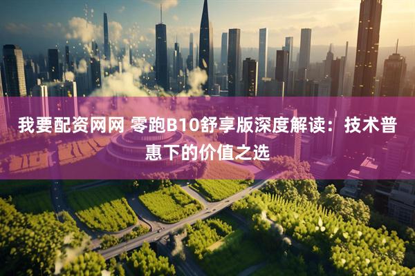 我要配资网网 零跑B10舒享版深度解读：技术普惠下的价值之选