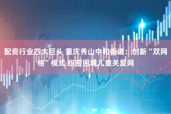 配资行业四大巨头 重庆秀山中和街道：创新“双网格”模式 织密困境儿童关爱网