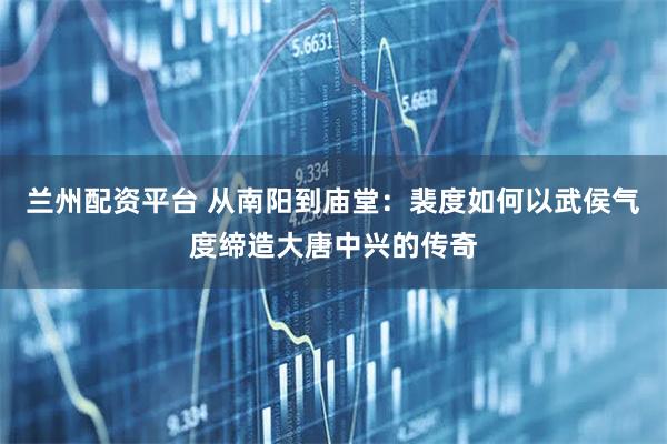 兰州配资平台 从南阳到庙堂：裴度如何以武侯气度缔造大唐中兴的传奇