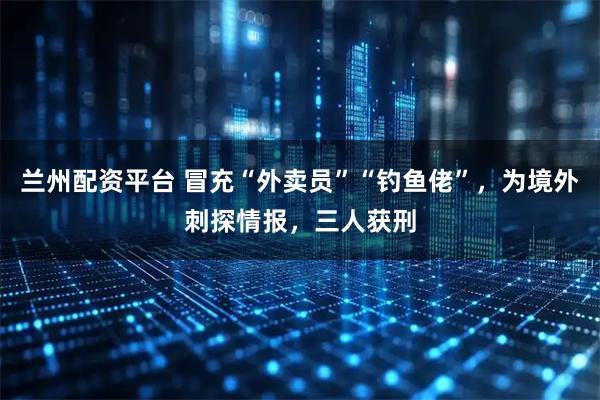 兰州配资平台 冒充“外卖员”“钓鱼佬”，为境外刺探情报，三人获刑