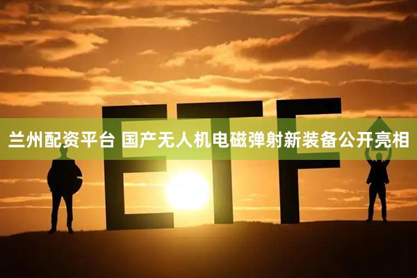 兰州配资平台 国产无人机电磁弹射新装备公开亮相