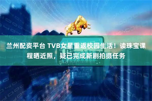 兰州配资平台 TVB女星重返校园生活！读珠宝课程晒近照，疑已完成新剧拍摄任务