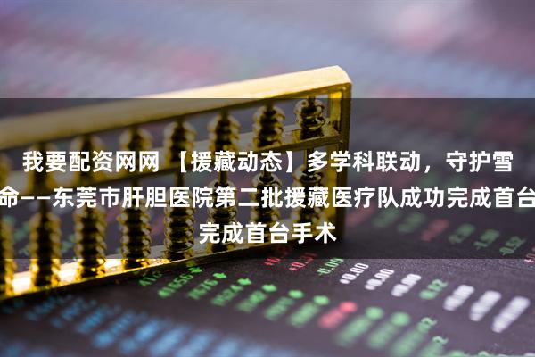 我要配资网网 【援藏动态】多学科联动，守护雪域生命——东莞市肝胆医院第二批援藏医疗队成功完成首台手术