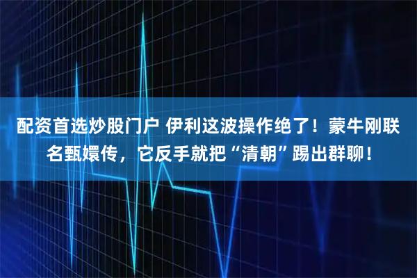 配资首选炒股门户 伊利这波操作绝了！蒙牛刚联名甄嬛传，它反手就把“清朝”踢出群聊！